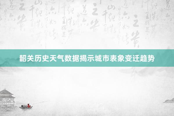 韶关历史天气数据揭示城市表象变迁趋势